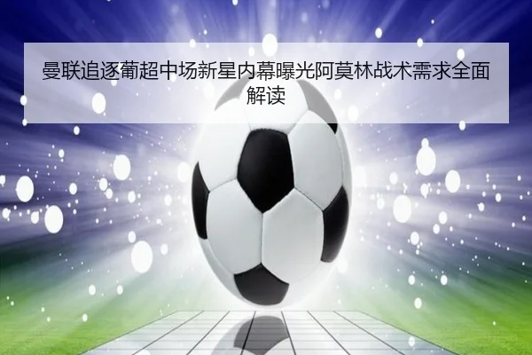 曼联追逐葡超中场新星内幕曝光阿莫林战术需求全面解读