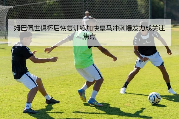 姆巴佩世俱杯后恢复训练加快皇马冲刺爆发力成关注焦点