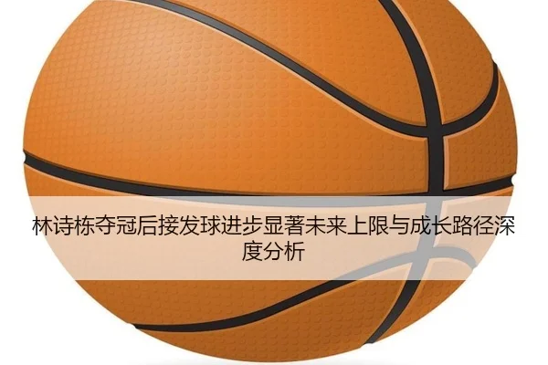 林诗栋夺冠后接发球进步显著未来上限与成长路径深度分析