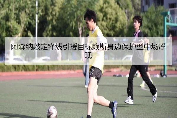 阿森纳敲定锋线引援目标赖斯身边保护型中场浮现