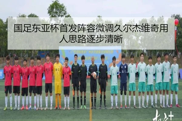 国足东亚杯首发阵容微调久尔杰维奇用人思路逐步清晰