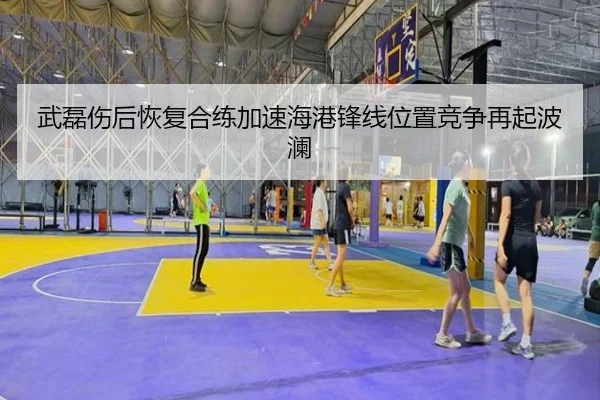 武磊伤后恢复合练加速海港锋线位置竞争再起波澜