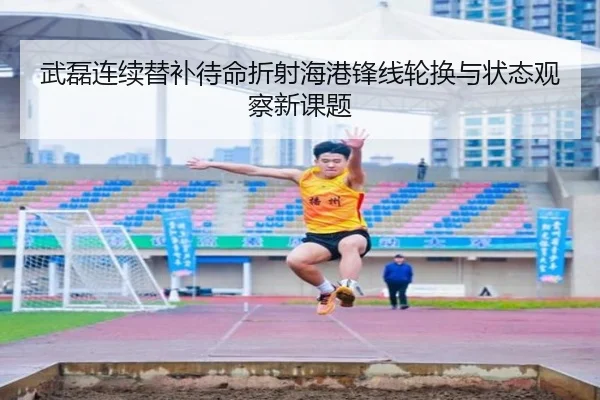 武磊连续替补待命折射海港锋线轮换与状态观察新课题